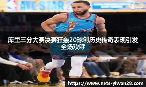 库里三分大赛决赛狂轰20球创历史传奇表现引发全场欢呼